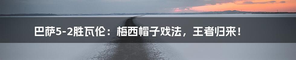 巴萨5-2胜瓦伦:梅西帽子戏法,王者归来!