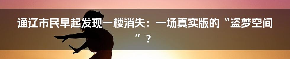 通辽市民早起发现一楼消失：一场真实版的“盗梦空间”？