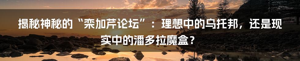 揭秘神秘的“栾加芹论坛”:理想中的乌托邦,还是现实中的潘多拉魔盒?