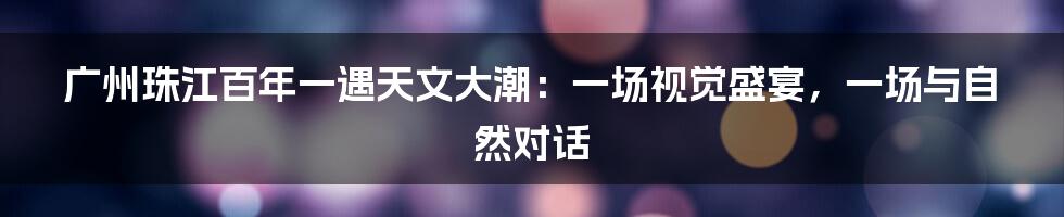 广州珠江百年一遇天文大潮：一场视觉盛宴，一场与自然对话