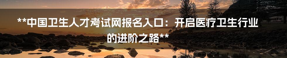 **中国卫生人才考试网报名入口:开启医疗卫生行业的进阶之路**