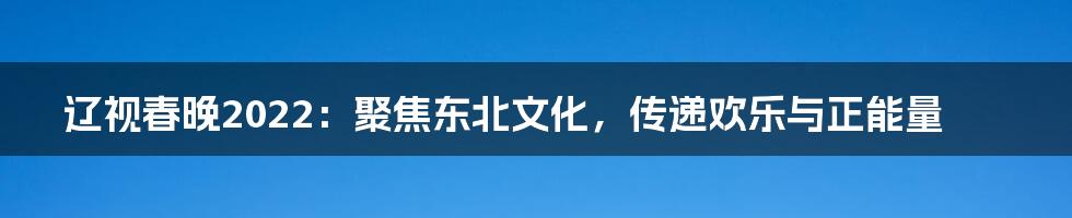 辽视春晚2022:聚焦东北文化,传递欢乐与正能量