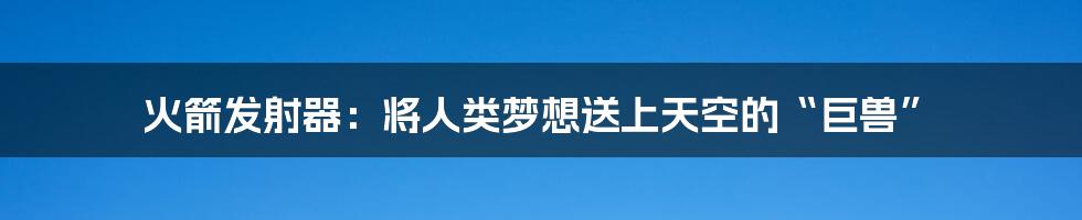 火箭发射器:将人类梦想送上天空的“巨兽”