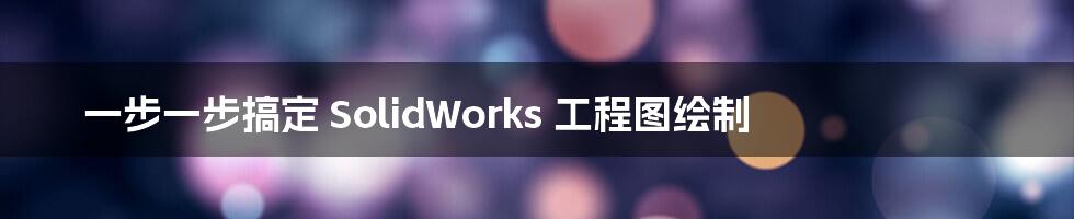 一步一步搞定 SolidWorks 工程图绘制