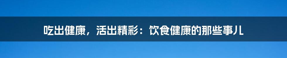 吃出健康，活出精彩：饮食健康的那些事儿