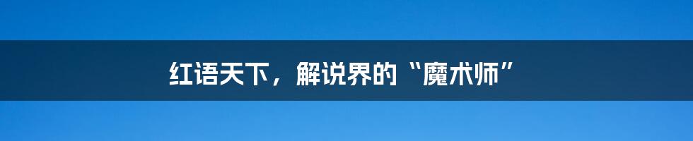 红语天下,解说界的“魔术师”