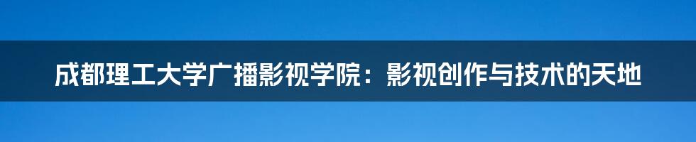 成都理工大学广播影视学院:影视创作与技术的天地