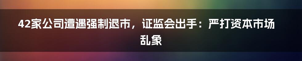 42家公司遭遇强制退市，证监会出手：严打资本市场乱象