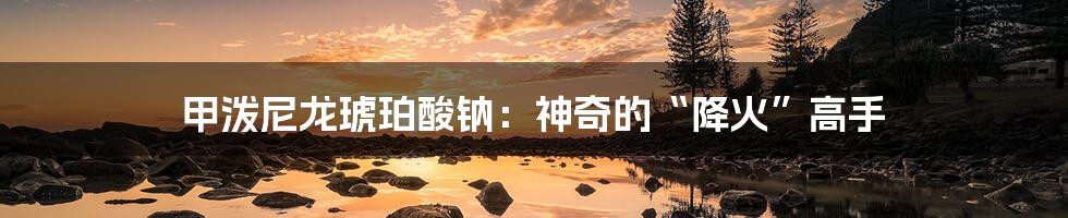 甲泼尼龙琥珀酸钠：神奇的“降火”高手