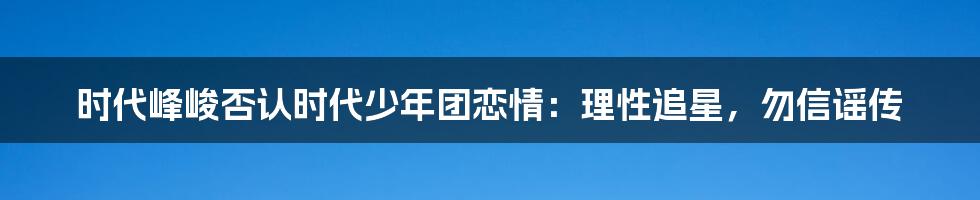 时代峰峻否认时代少年团恋情:理性追星,勿信谣传