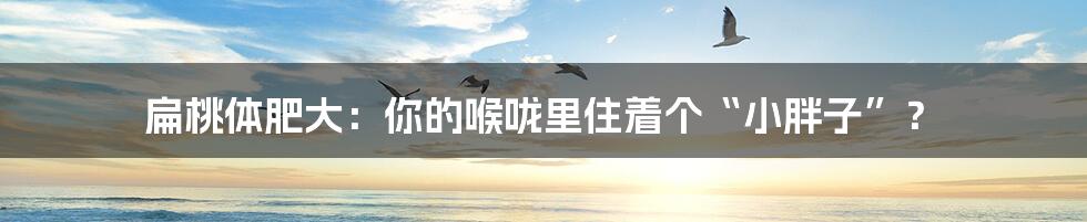 扁桃体肥大:你的喉咙里住着个“小胖子”?