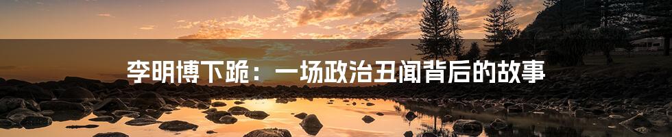 李明博下跪:一场政治丑闻背后的故事