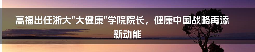 高福出任浙大"大健康"学院院长，健康中国战略再添新动能