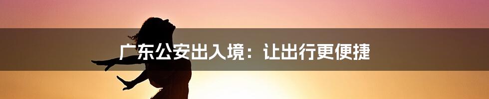 广东公安出入境:让出行更便捷