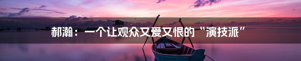 郝瀚:一个让观众又爱又恨的“演技派”