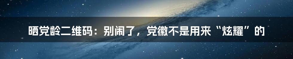 晒党龄二维码:别闹了,党徽不是用来“炫耀”的