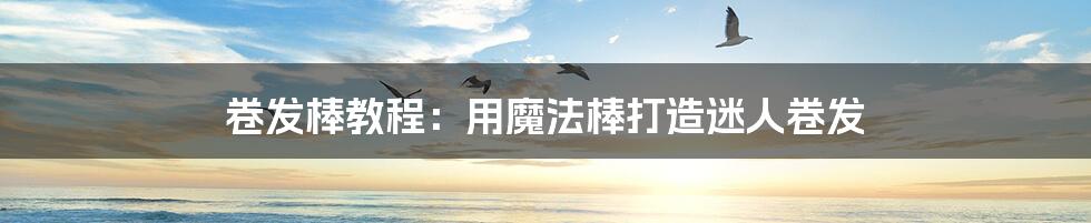 卷发棒教程:用魔法棒打造迷人卷发