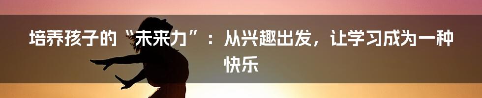 培养孩子的“未来力”:从兴趣出发,让学习成为一种快乐