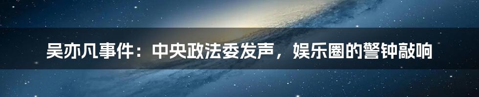 吴亦凡事件:中央政法委发声,娱乐圈的警钟敲响