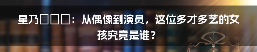 星乃せあら:从偶像到演员,这位多才多艺的女孩究竟是谁?