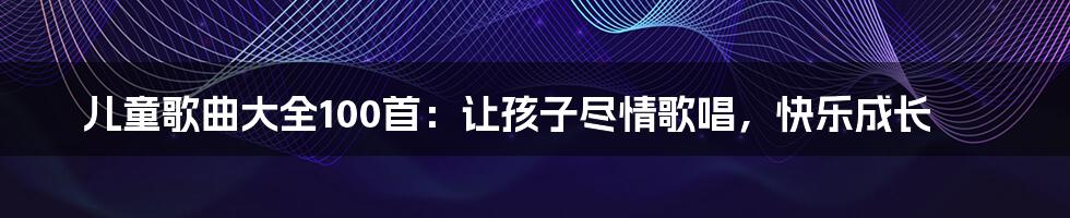 儿童歌曲大全100首：让孩子尽情歌唱，快乐成长