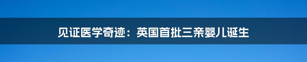 见证医学奇迹：英国首批三亲婴儿诞生