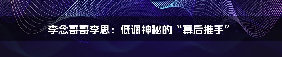李念哥哥李思:低调神秘的“幕后推手”