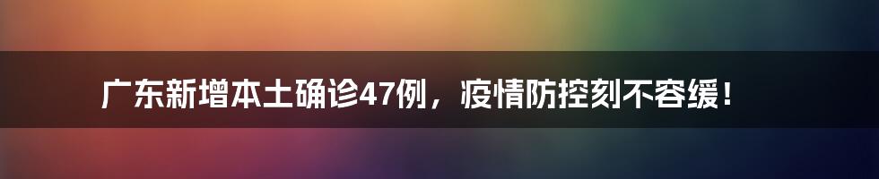 广东新增本土确诊47例,疫情防控刻不容缓!