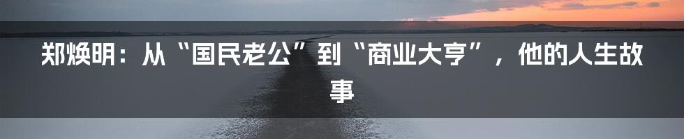 郑焕明:从“国民老公”到“商业大亨”,他的人生故事