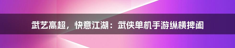 武艺高超，快意江湖：武侠单机手游纵横捭阖