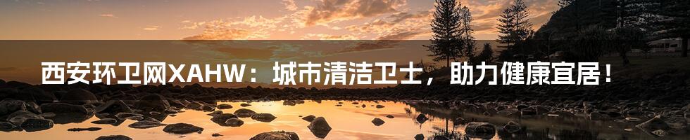西安环卫网XAHW:城市清洁卫士,助力健康宜居!