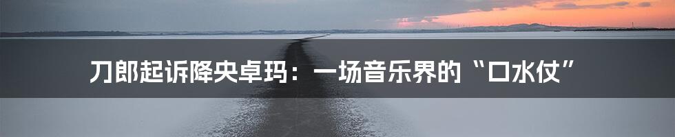刀郎起诉降央卓玛:一场音乐界的“口水仗”