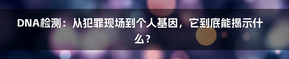 DNA检测:从犯罪现场到个人基因,它到底能揭示什么?