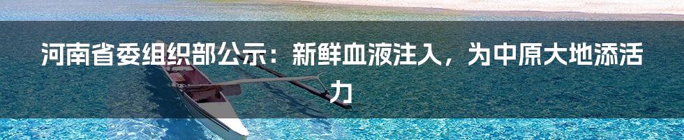 河南省委组织部公示：新鲜血液注入，为中原大地添活力