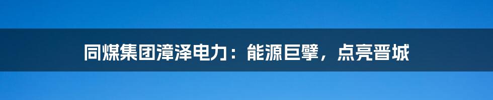 同煤集团漳泽电力:能源巨擘,点亮晋城