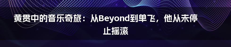 黄贯中的音乐奇旅:从Beyond到单飞,他从未停止摇滚