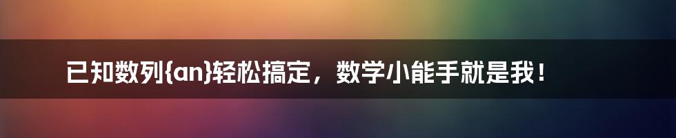 已知数列{an}轻松搞定,数学小能手就是我!