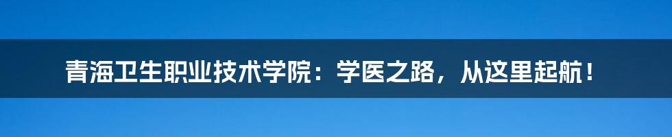 青海卫生职业技术学院:学医之路,从这里起航!