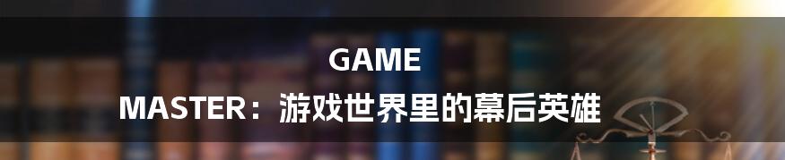 GAME MASTER:游戏世界里的幕后英雄