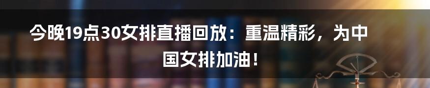 今晚19点30女排直播回放:重温精彩,为中国女排加油!