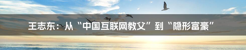 王志东：从“中国互联网教父”到“隐形富豪”