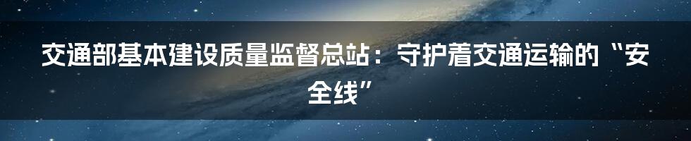 交通部基本建设质量监督总站:守护着交通运输的“安全线”