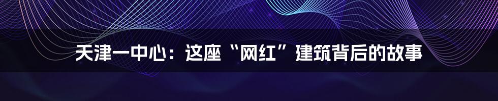 天津一中心:这座“网红”建筑背后的故事