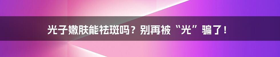 光子嫩肤能祛斑吗?别再被“光”骗了!