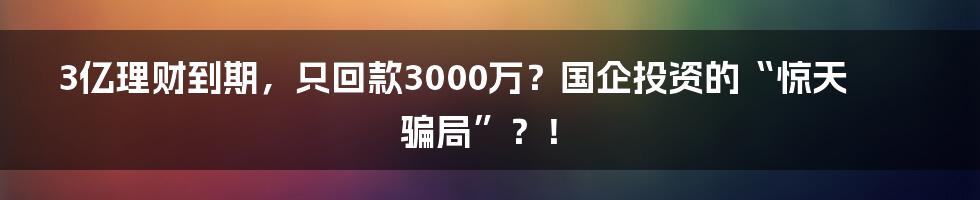 3亿理财到期,只回款3000万?国企投资的“惊天骗局”?!