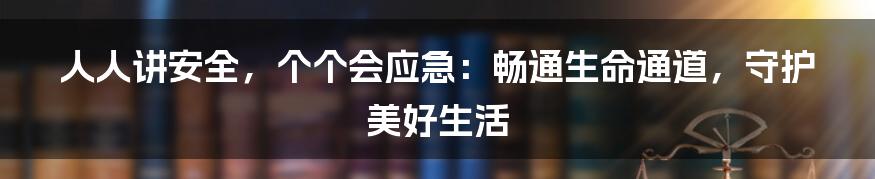 人人讲安全,个个会应急:畅通生命通道,守护美好生活