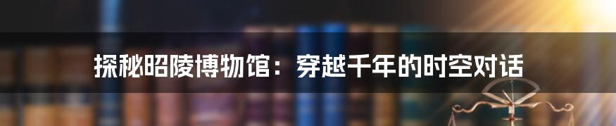 探秘昭陵博物馆：穿越千年的时空对话