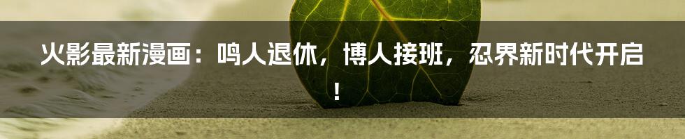 火影最新漫画:鸣人退休,博人接班,忍界新时代开启!