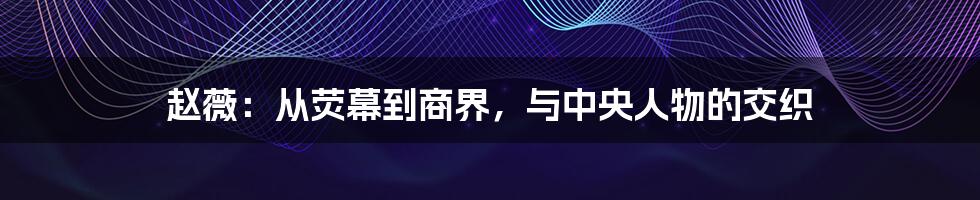 赵薇:从荧幕到商界,与中央人物的交织