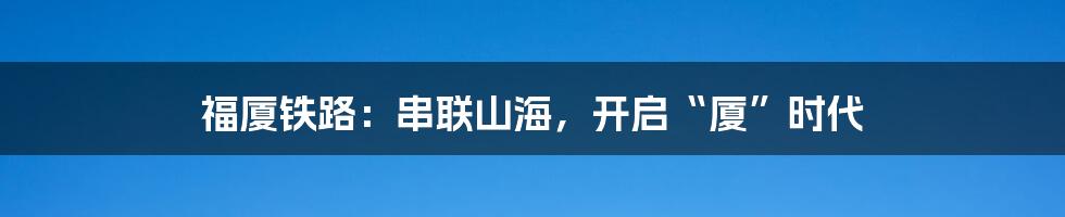 福厦铁路：串联山海，开启“厦”时代